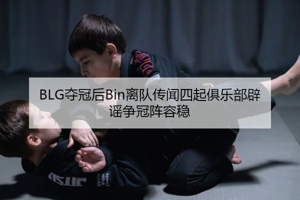 BLG夺冠后Bin离队传闻四起俱乐部辟谣争冠阵容稳